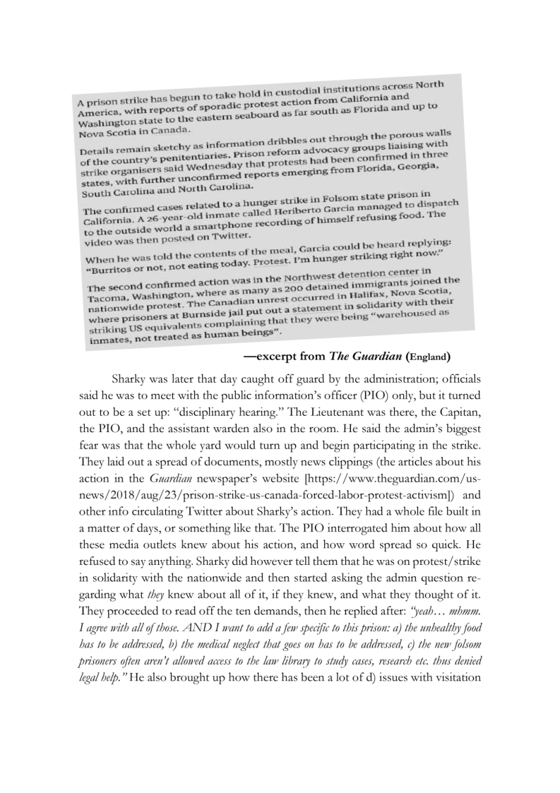 ‘A prison strike has begun stitutions across North

to take hold in custodial in’

begut

Washington st eports of sperm seaboard as far south as Florida and uP ‘2
ington sts

Wava scotia incanada. cae

ae a parough the por

information dribbles out 8 pono wal
Denalteremain sharin, Prison reform 20¥0=2¢7 BaP a ree
Se it est been irmed
strike organisers sald Wednesday Oe Lips ve oe .
strike organisers i Neonfrmea reports emerging from Foray GeOrei
sey Carolina and North Carolina. —
one emned caves velaea toa unger strikes” FEW PI auch
confirmed <a a cate called Heriberto Garcia Manas 56

Californie vorld a smartphone recording o ofusing food. The

video was then posted on ‘Twitter. eeeqeenma ee a
‘When ‘col of the meal, Gare! a

ert ne was ol eng today. roves rm hunger skins snk nM
Spurritos oF not,

‘the second action detention center in

was in the Northwest Soe
second confirmed action Te Any az 200 detained immigrants Janey
Fee a ee nad ee Tahal
ae risor out a statement solidarit

ani “warehoused as

where prisoners tots complaining that they were Boing
ecsies fs , not treated as human beings”-

—excerpt from The Guardian (England)

Sharky was later that day caught off guard by the administration; officials
said he was to meet with the public information’s officer (PIO) only, but it turned
out to be a set up: “disciplinary hearing.” The Lieutenant was there, the Capitan,
the PIO, and the assistant warden also in the room. He said the admin’s biggest
fear was that the whole yard would turn up and begin participating in the strike.
‘They laid out a spread of documents, mostly news clippings (the articles about his
action in the Guardian newspaper's website [https://www.theguardian.com/us-
news/2018/aug/23/prison-strike-us-canada-forced-labor-protest-activism]) and.
other info circulating Twitter about Sharky’s action. They had a whole file built in
a matter of days, or something like that. The PIO interrogated him about how all
these media outlets knew about his action, and how word spread so quick. He
refused to say anything. Sharky did however tell them that he was on protest/strike
in solidarity with the nationwide and then started asking the admin question re-
garding what /hey knew about all of it, if they knew, and what they thought of it.

They proceeded to read off the ten demands, then he replied after: “yeah... mhmm.
L agree with all of those. AND I want to add a few specific to this prison: a) the unhealthy food
has to be addressed, b) the medical neglect that goes on has to be addressed, c) the new folsom
prisoners often aren't allowed access to the law library to study cases, research ete. thus denied
Legal help.” He also brought up how there has been a lot of d) issues with visitation

 
